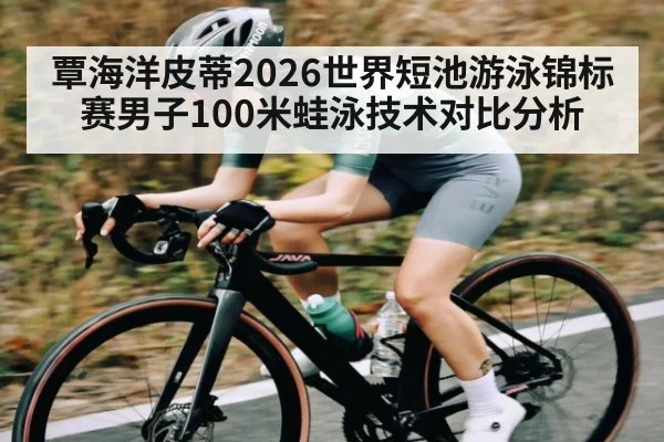 覃海洋皮蒂2026世界短池游泳锦标赛男子100米蛙泳技术对比分析