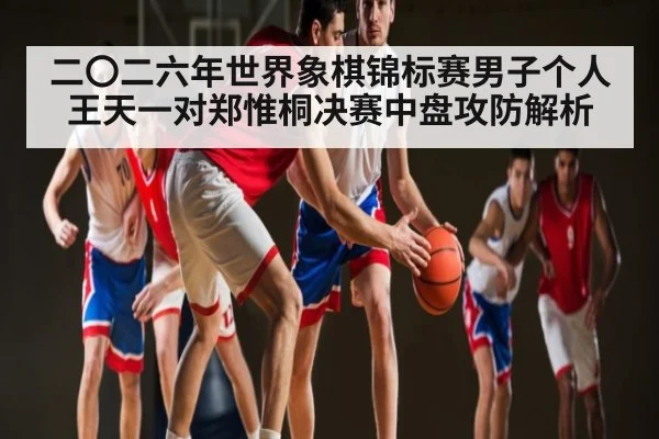 二〇二六年世界象棋锦标赛男子个人王天一对郑惟桐决赛中盘攻防解析