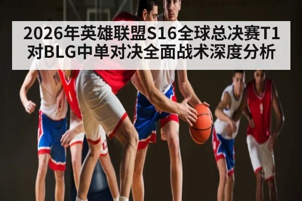 2026年英雄联盟S16全球总决赛T1对BLG中单对决全面战术深度分析